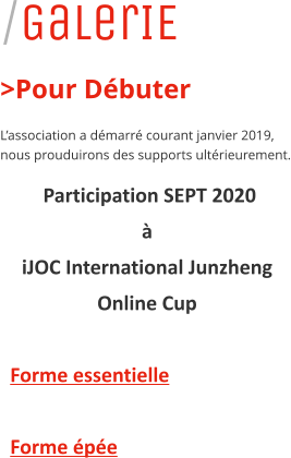 /GalerIE >Pour D�buter L�association a d�marr� courant janvier 2019, nous prouduirons des supports ult�rieurement.  Participation SEPT 2020  �  iJOC International Junzheng  Online Cup    Forme essentielle      Forme �p�e